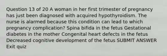 Question 13 of 20 A woman in her first trimester of pregnancy has just been diagnosed with acquired hypothyroidism. The nurse is alarmed because this condition can lead to which pregnancy complication? Spina bifida in the fetus Gestational diabetes in the mother Congenital heart defects in the fetus Decreased cognitive development of the fetus SUBMIT ANSWER Exit quiz