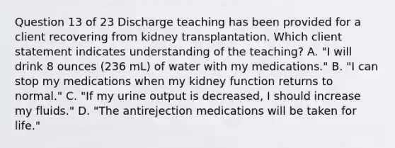 Question 13 of 23 Discharge teaching has been provided for a client recovering from kidney transplantation. Which client statement indicates understanding of the teaching? A. "I will drink 8 ounces (236 mL) of water with my medications." B. "I can stop my medications when my kidney function returns to normal." C. "If my urine output is decreased, I should increase my fluids." D. "The antirejection medications will be taken for life."