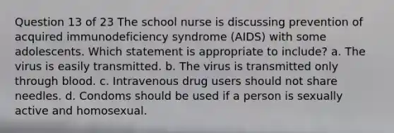 Question 13 of 23 The school nurse is discussing prevention of acquired immunodeficiency syndrome (AIDS) with some adolescents. Which statement is appropriate to include? a. The virus is easily transmitted. b. The virus is transmitted only through blood. c. Intravenous drug users should not share needles. d. Condoms should be used if a person is sexually active and homosexual.