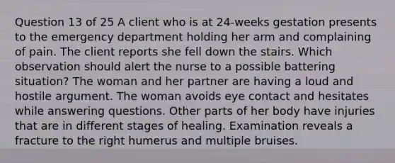 Question 13 of 25 A client who is at 24-weeks gestation presents to the emergency department holding her arm and complaining of pain. The client reports she fell down the stairs. Which observation should alert the nurse to a possible battering situation? The woman and her partner are having a loud and hostile argument. The woman avoids eye contact and hesitates while answering questions. Other parts of her body have injuries that are in different stages of healing. Examination reveals a fracture to the right humerus and multiple bruises.