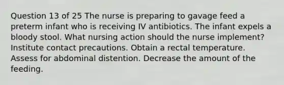 Question 13 of 25 The nurse is preparing to gavage feed a preterm infant who is receiving IV antibiotics. The infant expels a bloody stool. What nursing action should the nurse implement? Institute contact precautions. Obtain a rectal temperature. Assess for abdominal distention. Decrease the amount of the feeding.