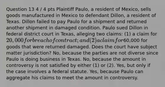 Question 13 4 / 4 pts Plaintiff Paulo, a resident of Mexico, sells goods manufactured in Mexico to defendant Dillon, a resident of Texas. Dillon failed to pay Paulo for a shipment and returned another shipment in damaged condition. Paulo sued Dillon in federal district court in Texas, alleging two claims: (1) a claim for 20,000 for breach of contract; and (2) a claim for60,000 for goods that were returned damaged. Does the court have subject matter jurisdiction? No, because the parties are not diverse since Paulo is doing business in Texas. No, because the amount in controversy is not satisfied by either (1) or (2). Yes, but only if the case involves a federal statute. Yes, because Paulo can aggregate his claims to meet the amount in controversy.