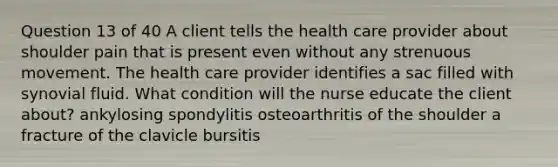 Question 13 of 40 A client tells the health care provider about shoulder pain that is present even without any strenuous movement. The health care provider identifies a sac filled with synovial fluid. What condition will the nurse educate the client about? ankylosing spondylitis osteoarthritis of the shoulder a fracture of the clavicle bursitis