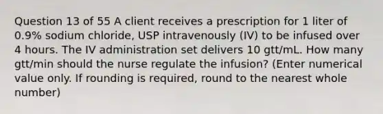 Question 13 of 55 A client receives a prescription for 1 liter of 0.9% sodium chloride, USP intravenously (IV) to be infused over 4 hours. The IV administration set delivers 10 gtt/mL. How many gtt/min should the nurse regulate the infusion? (Enter numerical value only. If rounding is required, round to the nearest whole number)