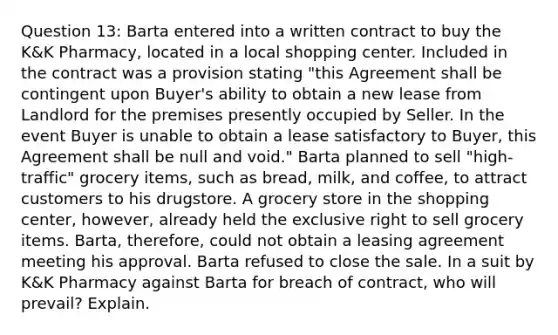 Question 13: Barta entered into a written contract to buy the K&K Pharmacy, located in a local shopping center. Included in the contract was a provision stating "this Agreement shall be contingent upon Buyer's ability to obtain a new lease from Landlord for the premises presently occupied by Seller. In the event Buyer is unable to obtain a lease satisfactory to Buyer, this Agreement shall be null and void." Barta planned to sell "high-traffic" grocery items, such as bread, milk, and coffee, to attract customers to his drugstore. A grocery store in the shopping center, however, already held the exclusive right to sell grocery items. Barta, therefore, could not obtain a leasing agreement meeting his approval. Barta refused to close the sale. In a suit by K&K Pharmacy against Barta for breach of contract, who will prevail? Explain.