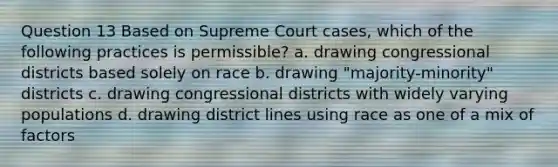 Question 13 Based on Supreme Court cases, which of the following practices is permissible? a. drawing congressional districts based solely on race b. drawing "majority-minority" districts c. drawing congressional districts with widely varying populations d. drawing district lines using race as one of a mix of factors