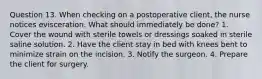 Question 13. When checking on a postoperative client, the nurse notices evisceration. What should immediately be done? 1. Cover the wound with sterile towels or dressings soaked in sterile saline solution. 2. Have the client stay in bed with knees bent to minimize strain on the incision. 3. Notify the surgeon. 4. Prepare the client for surgery.