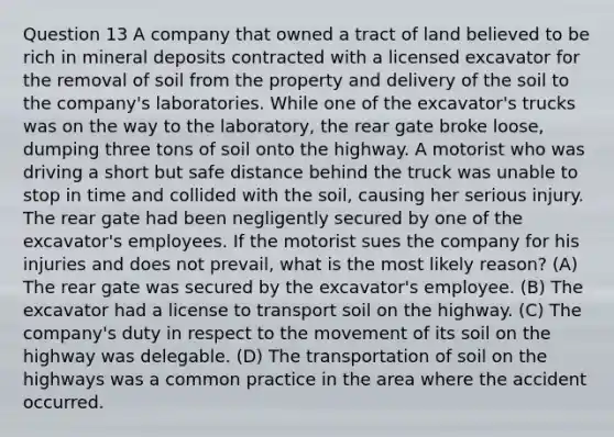 Question 13 A company that owned a tract of land believed to be rich in mineral deposits contracted with a licensed excavator for the removal of soil from the property and delivery of the soil to the company's laboratories. While one of the excavator's trucks was on the way to the laboratory, the rear gate broke loose, dumping three tons of soil onto the highway. A motorist who was driving a short but safe distance behind the truck was unable to stop in time and collided with the soil, causing her serious injury. The rear gate had been negligently secured by one of the excavator's employees. If the motorist sues the company for his injuries and does not prevail, what is the most likely reason? (A) The rear gate was secured by the excavator's employee. (B) The excavator had a license to transport soil on the highway. (C) The company's duty in respect to the movement of its soil on the highway was delegable. (D) The transportation of soil on the highways was a common practice in the area where the accident occurred.