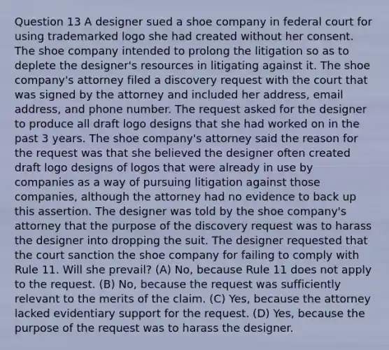 Question 13 A designer sued a shoe company in federal court for using trademarked logo she had created without her consent. The shoe company intended to prolong the litigation so as to deplete the designer's resources in litigating against it. The shoe company's attorney filed a discovery request with the court that was signed by the attorney and included her address, email address, and phone number. The request asked for the designer to produce all draft logo designs that she had worked on in the past 3 years. The shoe company's attorney said the reason for the request was that she believed the designer often created draft logo designs of logos that were already in use by companies as a way of pursuing litigation against those companies, although the attorney had no evidence to back up this assertion. The designer was told by the shoe company's attorney that the purpose of the discovery request was to harass the designer into dropping the suit. The designer requested that the court sanction the shoe company for failing to comply with Rule 11. Will she prevail? (A) No, because Rule 11 does not apply to the request. (B) No, because the request was sufficiently relevant to the merits of the claim. (C) Yes, because the attorney lacked evidentiary support for the request. (D) Yes, because the purpose of the request was to harass the designer.