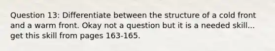 Question 13: Differentiate between the structure of a cold front and a warm front. Okay not a question but it is a needed skill... get this skill from pages 163-165.