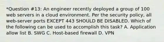 *Question #13: An engineer recently deployed a group of 100 web servers in a cloud environment. Per the security policy, all web-server ports EXCEPT 443 SHOULD BE DISABLED. Which of the following can be used to accomplish this task? A. Application allow list B. SWG C. Host-based firewall D. VPN