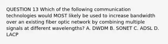 QUESTION 13 Which of the following communication technologies would MOST likely be used to increase bandwidth over an existing fiber optic network by combining multiple signals at different wavelengths? A. DWDM B. SONET C. ADSL D. LACP