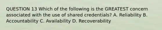 QUESTION 13 Which of the following is the GREATEST concern associated with the use of shared credentials? A. Reliability B. Accountability C. Availability D. Recoverability