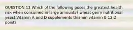 QUESTION 13 Which of the following poses the greatest health risk when consumed in large amounts? wheat germ nutritional yeast Vitamin A and D supplements thiamin vitamin B 12 2 points