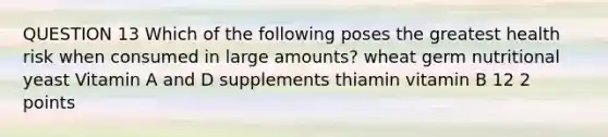 QUESTION 13 Which of the following poses the greatest health risk when consumed in large amounts? wheat germ nutritional yeast Vitamin A and D supplements thiamin vitamin B 12 2 points