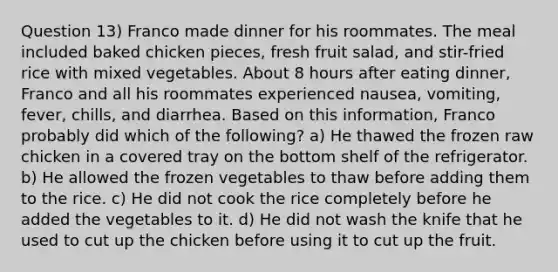 Question 13) Franco made dinner for his roommates. The meal included baked chicken pieces, fresh fruit salad, and stir-fried rice with mixed vegetables. About 8 hours after eating dinner, Franco and all his roommates experienced nausea, vomiting, fever, chills, and diarrhea. Based on this information, Franco probably did which of the following? a) He thawed the frozen raw chicken in a covered tray on the bottom shelf of the refrigerator. b) He allowed the frozen vegetables to thaw before adding them to the rice. c) He did not cook the rice completely before he added the vegetables to it. d) He did not wash the knife that he used to cut up the chicken before using it to cut up the fruit.