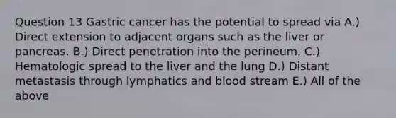 Question 13 Gastric cancer has the potential to spread via A.) Direct extension to adjacent organs such as the liver or pancreas. B.) Direct penetration into the perineum. C.) Hematologic spread to the liver and the lung D.) Distant metastasis through lymphatics and blood stream E.) All of the above