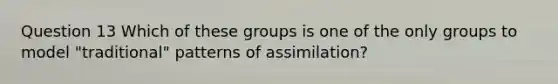 Question 13 Which of these groups is one of the only groups to model "traditional" patterns of assimilation?