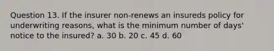 Question 13. If the insurer non-renews an insureds policy for underwriting reasons, what is the minimum number of days' notice to the insured? a. 30 b. 20 c. 45 d. 60