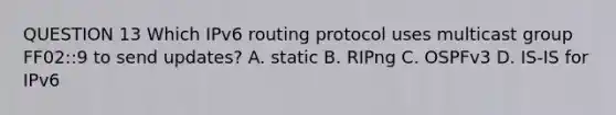 QUESTION 13 Which IPv6 routing protocol uses multicast group FF02::9 to send updates? A. static B. RIPng C. OSPFv3 D. IS-IS for IPv6