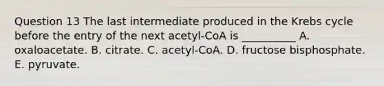 Question 13 The last intermediate produced in the Krebs cycle before the entry of the next acetyl-CoA is __________ A. oxaloacetate. B. citrate. C. acetyl-CoA. D. fructose bisphosphate. E. pyruvate.