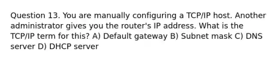 Question 13. You are manually configuring a TCP/IP host. Another administrator gives you the router's IP address. What is the TCP/IP term for this? A) Default gateway B) Subnet mask C) DNS server D) DHCP server