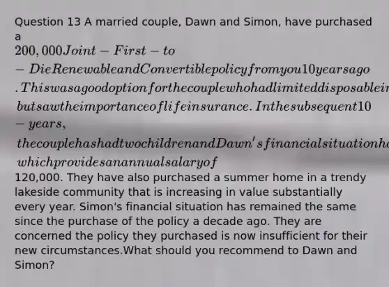 Question 13 A married couple, Dawn and Simon, have purchased a 200,000 Joint-First-to-Die Renewable and Convertible policy from you 10 years ago. This was a good option for the couple who had limited disposable income at the time, but saw the importance of life insurance. In the subsequent 10-years, the couple has had two children and Dawn's financial situation has vastly improved with her finishing Law School and working as a government attorney, which provides an annual salary of120,000. They have also purchased a summer home in a trendy lakeside community that is increasing in value substantially every year. Simon's financial situation has remained the same since the purchase of the policy a decade ago. They are concerned the policy they purchased is now insufficient for their new circumstances.What should you recommend to Dawn and Simon?