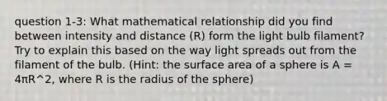 question 1-3: What mathematical relationship did you find between intensity and distance (R) form the light bulb filament? Try to explain this based on the way light spreads out from the filament of the bulb. (Hint: the surface area of a sphere is A = 4πR^2, where R is the radius of the sphere)