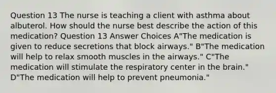 Question 13 The nurse is teaching a client with asthma about albuterol. How should the nurse best describe the action of this medication? Question 13 Answer Choices A"The medication is given to reduce secretions that block airways." B"The medication will help to relax smooth muscles in the airways." C"The medication will stimulate the respiratory center in the brain." D"The medication will help to prevent pneumonia."