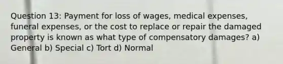 Question 13: Payment for loss of wages, medical expenses, funeral expenses, or the cost to replace or repair the damaged property is known as what type of compensatory damages? a) General b) Special c) Tort d) Normal