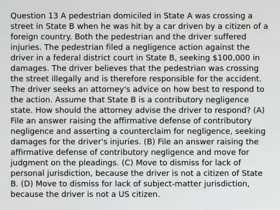 Question 13 A pedestrian domiciled in State A was crossing a street in State B when he was hit by a car driven by a citizen of a foreign country. Both the pedestrian and the driver suffered injuries. The pedestrian filed a negligence action against the driver in a federal district court in State B, seeking 100,000 in damages. The driver believes that the pedestrian was crossing the street illegally and is therefore responsible for the accident. The driver seeks an attorney's advice on how best to respond to the action. Assume that State B is a contributory negligence state. How should the attorney advise the driver to respond? (A) File an answer raising the affirmative defense of contributory negligence and asserting a counterclaim for negligence, seeking damages for the driver's injuries. (B) File an answer raising the affirmative defense of contributory negligence and move for judgment on the pleadings. (C) Move to dismiss for lack of personal jurisdiction, because the driver is not a citizen of State B. (D) Move to dismiss for lack of subject-matter jurisdiction, because the driver is not a US citizen.