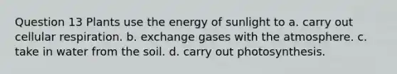 Question 13 Plants use the energy of sunlight to a. carry out <a href='https://www.questionai.com/knowledge/k1IqNYBAJw-cellular-respiration' class='anchor-knowledge'>cellular respiration</a>. b. exchange gases with the atmosphere. c. take in water from the soil. d. carry out photosynthesis.