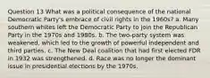 Question 13 What was a political consequence of the national Democratic Party's embrace of civil rights in the 1960s? a. Many southern whites left the Democratic Party to join the Republican Party in the 1970s and 1980s. b. The two-party system was weakened, which led to the growth of powerful independent and third parties. c. The New Deal coalition that had first elected FDR in 1932 was strengthened. d. Race was no longer the dominant issue in presidential elections by the 1970s.