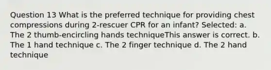 Question 13 What is the preferred technique for providing chest compressions during 2-rescuer CPR for an infant? Selected: a. The 2 thumb-encircling hands techniqueThis answer is correct. b. The 1 hand technique c. The 2 finger technique d. The 2 hand technique