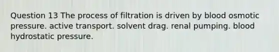 Question 13 The process of filtration is driven by blood osmotic pressure. active transport. solvent drag. renal pumping. blood hydrostatic pressure.