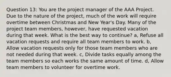 Question 13: You are the project manager of the AAA Project. Due to the nature of the project, much of the work will require overtime between Christmas and New Year's Day. Many of the project team members, however, have requested vacation during that week. What is the best way to continue? a, Refuse all vacation requests and require all team members to work. b, Allow vacation requests only for those team members who are not needed during that week. c, Divide tasks equally among the team members so each works the same amount of time. d, Allow team members to volunteer for overtime work.