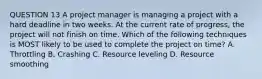 QUESTION 13 A project manager is managing a project with a hard deadline in two weeks. At the current rate of progress, the project will not finish on time. Which of the following techniques is MOST likely to be used to complete the project on time? A. Throttling B. Crashing C. Resource leveling D. Resource smoothing