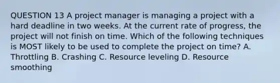 QUESTION 13 A project manager is managing a project with a hard deadline in two weeks. At the current rate of progress, the project will not finish on time. Which of the following techniques is MOST likely to be used to complete the project on time? A. Throttling B. Crashing C. Resource leveling D. Resource smoothing