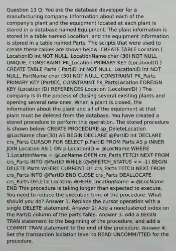 Question 13 Q: You are the database developer for a manufacturing company. Information about each of the company's plant and the equipment located at each plant is stored in a database named Equipment. The plant information is stored in a table named Location, and the equipment information is stored in a table named Parts. The scripts that were used to create these tables are shown below: CREATE TABLE Location ( LocationID int NOT NULL, LocationName char (30) NOT NULL UNIQUE, CONSTRAINT PK_Location PRIMARY KEY (LocationID) ) CREATE TABLE Parts ( PartID int NOT NULL, LocationID int NOT NULL, PartName char (30) NOT NULL, CONSTRAINT PK_Parts PRIMARY KEY (PartID), CONSTRAINT FK_PartsLocation FOREIGN KEY (Location ID) REFERENCES Location (LocationID) ) The company is in the process of closing several existing plants and opening several new ones. When a plant is closed, the information about the plant and all of the equipment at that plant must be deleted from the database. You have created a stored procedure to perform this operation. The stored procedure is shown below: CREATE PROCEDURE sp_DeleteLocation @LocName char(30) AS BEGIN DECLARE @PartID int DECLARE crs_Parts CURSOR FOR SELECT p.PartID FROM Parts AS p INNER JOIN Location AS 1 ON p.LocationID = @LocName WHERE 1.LocationName = @LocName OPEN crs_Parts FETCH NEXT FROM crs_Parts INTO @PartID WHILE (@@FETCH_STATUS <> -1) BEGIN DELETE Parts WHERE CURRENT OF crs_Parts FETCH NEXT FROM crs_Parts INTO @PartID END CLOSE crs_Parts DEALLOCATE crs_Parts DELETE Location WHERE LocationName = @LocName END This procedure is taking longer than expected to execute. You need to reduce the execution time of the procedure. What should you do? Answer 1: Replace the cursor operation with a single DELETE statement. Answer 2: Add a nonclustered index on the PartID column of the parts table. Answer 3: Add a BEGIN TRAN statement to the beginning of the procedure, and add a COMMIT TRAN statement to the end of the procedure. Answer 4: Set the transaction isolation level to READ UNCOMMITTED for the procedure.