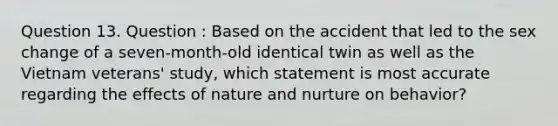 Question 13. Question : Based on the accident that led to the sex change of a seven-month-old identical twin as well as the Vietnam veterans' study, which statement is most accurate regarding the effects of nature and nurture on behavior?