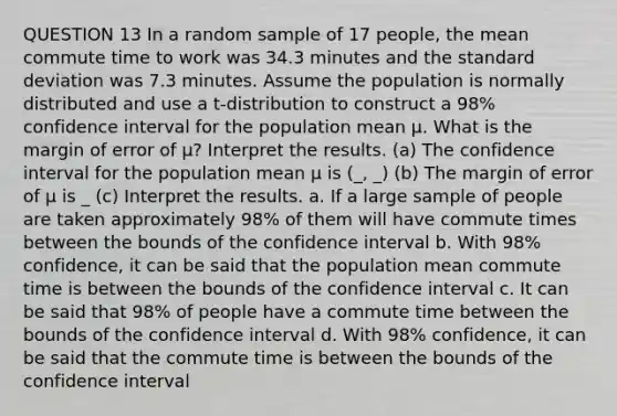 QUESTION 13 In a random sample of 17 people, the mean commute time to work was 34.3 minutes and the standard deviation was 7.3 minutes. Assume the population is normally distributed and use a​ t-distribution to construct a 98​% confidence interval for the population mean μ. What is the margin of error of μ? Interpret the results. (a) The confidence interval for the population mean μ​ is (_, _) (b) The margin of error of μ​ is _ (c) Interpret the results. a. If a large sample of people are taken approximately 98​% of them will have commute times between the bounds of the confidence interval b. With 98​% ​confidence, it can be said that the population mean commute time is between the bounds of the confidence interval c. It can be said that 98​% of people have a commute time between the bounds of the confidence interval d. With 98​% ​confidence, it can be said that the commute time is between the bounds of the confidence interval