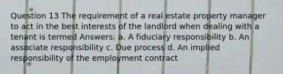 Question 13 The requirement of a real estate property manager to act in the best interests of the landlord when dealing with a tenant is termed Answers: a. A fiduciary responsibility b. An associate responsibility c. Due process d. An implied responsibility of the employment contract