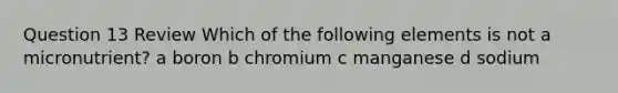 Question 13 Review Which of the following elements is not a micronutrient? a boron b chromium c manganese d sodium