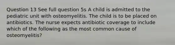 Question 13 See full question 5s A child is admitted to the pediatric unit with osteomyelitis. The child is to be placed on antibiotics. The nurse expects antibiotic coverage to include which of the following as the most common cause of osteomyelitis?