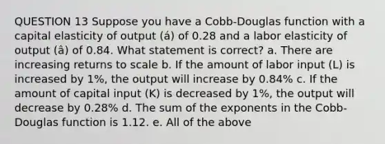 QUESTION 13 Suppose you have a Cobb-Douglas function with a capital elasticity of output (á) of 0.28 and a labor elasticity of output (â) of 0.84. What statement is correct? a. There are increasing returns to scale b. If the amount of labor input (L) is increased by 1%, the output will increase by 0.84% c. If the amount of capital input (K) is decreased by 1%, the output will decrease by 0.28% d. The sum of the exponents in the Cobb-Douglas function is 1.12. e. All of the above