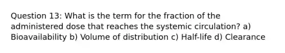 Question 13: What is the term for the fraction of the administered dose that reaches the systemic circulation? a) Bioavailability b) Volume of distribution c) Half-life d) Clearance