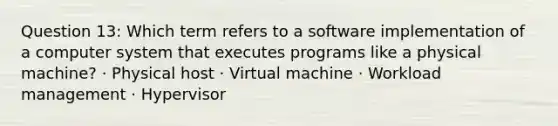 Question 13: Which term refers to a software implementation of a computer system that executes programs like a physical machine? · Physical host · Virtual machine · Workload management · Hypervisor