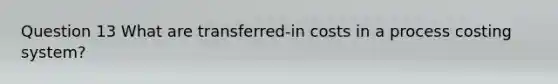 Question 13 What are transferred-in costs in a process costing system?