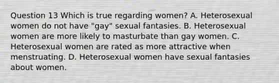 Question 13 Which is true regarding women? A. Heterosexual women do not have "gay" sexual fantasies. B. Heterosexual women are more likely to masturbate than gay women. C. Heterosexual women are rated as more attractive when menstruating. D. Heterosexual women have sexual fantasies about women.