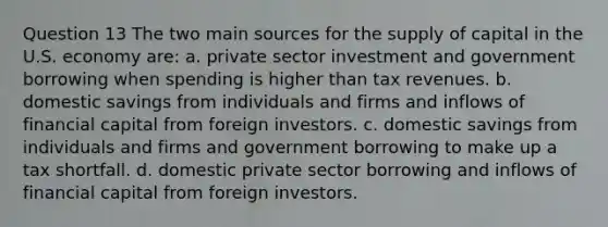 Question 13 The two main sources for the supply of capital in the U.S. economy are: a. private sector investment and government borrowing when spending is higher than tax revenues. b. domestic savings from individuals and firms and inflows of financial capital from foreign investors. c. domestic savings from individuals and firms and government borrowing to make up a tax shortfall. d. domestic private sector borrowing and inflows of financial capital from foreign investors.